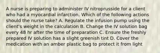 A nurse is preparing to administer IV nitroprusside for a client who had a myocardial infarction. Which of the following actions should the nurse take? A. Regulate the infusion pump using the client's weight in the calculation B. Change the IV solution bag every 48 hr after the time of preparation C. Ensure the freshly prepared IV solution has a slight greenish tint D. Cover the medication with an amber plastic bag to protect it from light