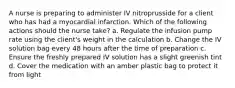 A nurse is preparing to administer IV nitroprusside for a client who has had a myocardial infarction. Which of the following actions should the nurse take? a. Regulate the infusion pump rate using the client's weight in the calculation b. Change the IV solution bag every 48 hours after the time of preparation c. Ensure the freshly prepared IV solution has a slight greenish tint d. Cover the medication with an amber plastic bag to protect it from light