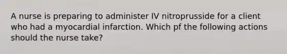 A nurse is preparing to administer IV nitroprusside for a client who had a myocardial infarction. Which pf the following actions should the nurse take?