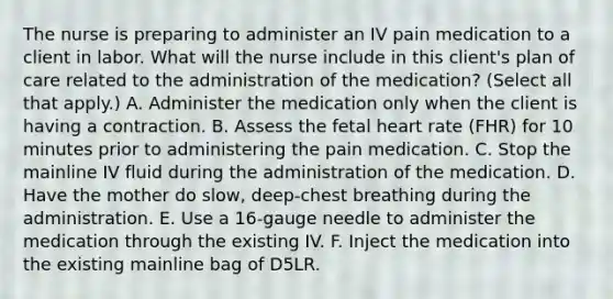 The nurse is preparing to administer an IV pain medication to a client in labor. What will the nurse include in this client's plan of care related to the administration of the medication? (Select all that apply.) A. Administer the medication only when the client is having a contraction. B. Assess the fetal heart rate (FHR) for 10 minutes prior to administering the pain medication. C. Stop the mainline IV fluid during the administration of the medication. D. Have the mother do slow, deep-chest breathing during the administration. E. Use a 16-gauge needle to administer the medication through the existing IV. F. Inject the medication into the existing mainline bag of D5LR.