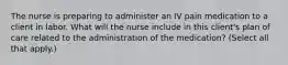 The nurse is preparing to administer an IV pain medication to a client in labor. What will the nurse include in this client's plan of care related to the administration of the medication? (Select all that apply.)