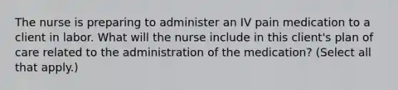 The nurse is preparing to administer an IV pain medication to a client in labor. What will the nurse include in this client's plan of care related to the administration of the medication? (Select all that apply.)