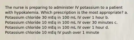 The nurse is preparing to administer IV potassium to a patient with hypokalemia. Which prescription is the most appropriate? a. Potassium chloride 30 mEq in 100 mL IV over 1 hour b. Potassium chloride 10 mEq in 100 mL IV over 30 minutes c. Potassium chloride 10 mEq in 100 mL IV over 1 hour d. Potassium chloride 10 mEq IV push over 1 minute