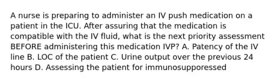 A nurse is preparing to administer an IV push medication on a patient in the ICU. After assuring that the medication is compatible with the IV fluid, what is the next priority assessment BEFORE administering this medication IVP? A. Patency of the IV line B. LOC of the patient C. Urine output over the previous 24 hours D. Assessing the patient for immunosupporessed