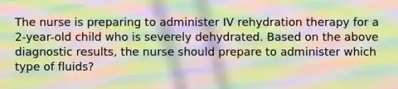 The nurse is preparing to administer IV rehydration therapy for a 2-year-old child who is severely dehydrated. Based on the above diagnostic results, the nurse should prepare to administer which type of fluids?