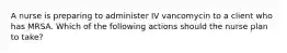 A nurse is preparing to administer IV vancomycin to a client who has MRSA. Which of the following actions should the nurse plan to take?