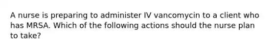 A nurse is preparing to administer IV vancomycin to a client who has MRSA. Which of the following actions should the nurse plan to take?