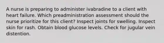 A nurse is preparing to administer ivabradine to a client with heart failure. Which preadministration assessment should the nurse prioritize for this client? Inspect joints for swelling. Inspect skin for rash. Obtain blood glucose levels. Check for jugular vein distention.