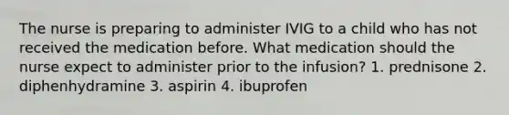 The nurse is preparing to administer IVIG to a child who has not received the medication before. What medication should the nurse expect to administer prior to the infusion? 1. prednisone 2. diphenhydramine 3. aspirin 4. ibuprofen