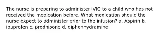 The nurse is preparing to administer IVIG to a child who has not received the medication before. What medication should the nurse expect to administer prior to the infusion? a. Aspirin b. ibuprofen c. prednisone d. diphenhydramine