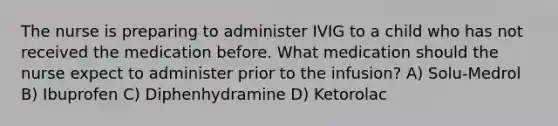 The nurse is preparing to administer IVIG to a child who has not received the medication before. What medication should the nurse expect to administer prior to the infusion? A) Solu-Medrol B) Ibuprofen C) Diphenhydramine D) Ketorolac