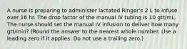 A nurse is preparing to administer lactated Ringer's 2 L to infuse over 16 hr. The drop factor of the manual IV tubing is 10 gtt/mL. The nurse should set the manual IV infusion to deliver how many gtt/min? (Round the answer to the nearest whole number. Use a leading zero if it applies. Do not use a trailing zero.)