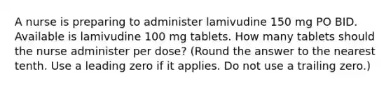 A nurse is preparing to administer lamivudine 150 mg PO BID. Available is lamivudine 100 mg tablets. How many tablets should the nurse administer per dose? (Round the answer to the nearest tenth. Use a leading zero if it applies. Do not use a trailing zero.)