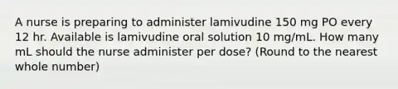 A nurse is preparing to administer lamivudine 150 mg PO every 12 hr. Available is lamivudine oral solution 10 mg/mL. How many mL should the nurse administer per dose? (Round to the nearest whole number)