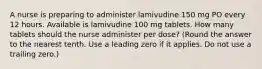 A nurse is preparing to administer lamivudine 150 mg PO every 12 hours. Available is lamivudine 100 mg tablets. How many tablets should the nurse administer per dose? (Round the answer to the nearest tenth. Use a leading zero if it applies. Do not use a trailing zero.)