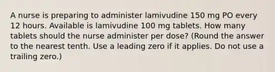 A nurse is preparing to administer lamivudine 150 mg PO every 12 hours. Available is lamivudine 100 mg tablets. How many tablets should the nurse administer per dose? (Round the answer to the nearest tenth. Use a leading zero if it applies. Do not use a trailing zero.)