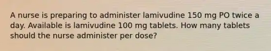 A nurse is preparing to administer lamivudine 150 mg PO twice a day. Available is lamivudine 100 mg tablets. How many tablets should the nurse administer per dose?