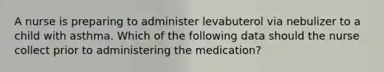A nurse is preparing to administer levabuterol via nebulizer to a child with asthma. Which of the following data should the nurse collect prior to administering the medication?