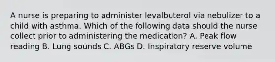 A nurse is preparing to administer levalbuterol via nebulizer to a child with asthma. Which of the following data should the nurse collect prior to administering the medication? A. Peak flow reading B. Lung sounds C. ABGs D. Inspiratory reserve volume