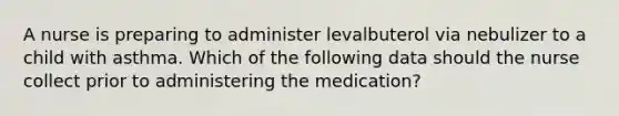 A nurse is preparing to administer levalbuterol via nebulizer to a child with asthma. Which of the following data should the nurse collect prior to administering the medication?