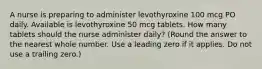 A nurse is preparing to administer levothyroxine 100 mcg PO daily. Available is levothyroxine 50 mcg tablets. How many tablets should the nurse administer daily? (Round the answer to the nearest whole number. Use a leading zero if it applies. Do not use a trailing zero.)