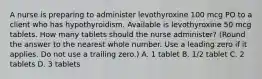 A nurse is preparing to administer levothyroxine 100 mcg PO to a client who has hypothyroidism. Available is levothyroxine 50 mcg tablets. How many tablets should the nurse administer? (Round the answer to the nearest whole number. Use a leading zero if it applies. Do not use a trailing zero.) A. 1 tablet B. 1/2 tablet C. 2 tablets D. 3 tablets