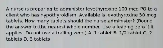 A nurse is preparing to administer levothyroxine 100 mcg PO to a client who has hypothyroidism. Available is levothyroxine 50 mcg tablets. How many tablets should the nurse administer? (Round the answer to the nearest whole number. Use a leading zero if it applies. Do not use a trailing zero.) A. 1 tablet B. 1/2 tablet C. 2 tablets D. 3 tablets