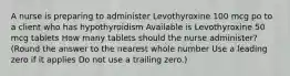 A nurse is preparing to administer Levothyroxine 100 mcg po to a client who has hypothyroidism Available is Levothyroxine 50 mcg tablets How many tablets should the nurse administer? (Round the answer to the nearest whole number Use a leading zero if it applies Do not use a trailing zero.)