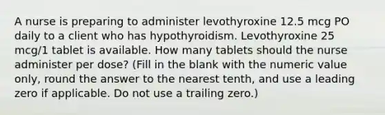 A nurse is preparing to administer levothyroxine 12.5 mcg PO daily to a client who has hypothyroidism. Levothyroxine 25 mcg/1 tablet is available. How many tablets should the nurse administer per dose? (Fill in the blank with the numeric value only, round the answer to the nearest tenth, and use a leading zero if applicable. Do not use a trailing zero.)