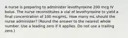 A nurse is preparing to administer levothyroxine 200 mcg IV bolus. The nurse reconstitutes a vial of levothyroxine to yield a final concentration of 100 mcg/mL. How many mL should the nurse administer? (Round the answer to the nearest whole number. Use a leading zero if it applies. Do not use a trailing zero.)