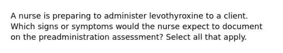 A nurse is preparing to administer levothyroxine to a client. Which signs or symptoms would the nurse expect to document on the preadministration assessment? Select all that apply.