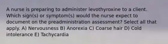 A nurse is preparing to administer levothyroxine to a client. Which sign(s) or symptom(s) would the nurse expect to document on the preadministration assessment? Select all that apply. A) Nervousness B) Anorexia C) Coarse hair D) Cold intolerance E) Tachycardia