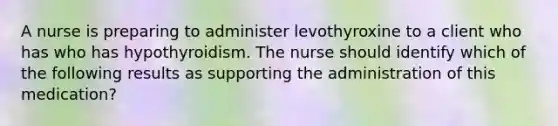 A nurse is preparing to administer levothyroxine to a client who has who has hypothyroidism. The nurse should identify which of the following results as supporting the administration of this medication?