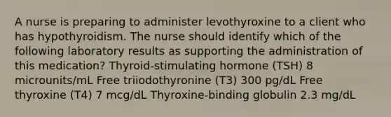 A nurse is preparing to administer levothyroxine to a client who has hypothyroidism. The nurse should identify which of the following laboratory results as supporting the administration of this medication? Thyroid-stimulating hormone (TSH) 8 microunits/mL Free triiodothyronine (T3) 300 pg/dL Free thyroxine (T4) 7 mcg/dL Thyroxine-binding globulin 2.3 mg/dL