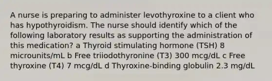 A nurse is preparing to administer levothyroxine to a client who has hypothyroidism. The nurse should identify which of the following laboratory results as supporting the administration of this medication? a Thyroid stimulating hormone (TSH) 8 microunits/mL b Free triiodothyronine (T3) 300 mcg/dL c Free thyroxine (T4) 7 mcg/dL d Thyroxine-binding globulin 2.3 mg/dL