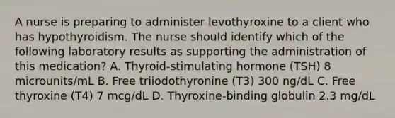 A nurse is preparing to administer levothyroxine to a client who has hypothyroidism. The nurse should identify which of the following laboratory results as supporting the administration of this medication? A. Thyroid-stimulating hormone (TSH) 8 microunits/mL B. Free triiodothyronine (T3) 300 ng/dL C. Free thyroxine (T4) 7 mcg/dL D. Thyroxine-binding globulin 2.3 mg/dL