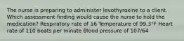 The nurse is preparing to administer levothyroxine to a client. Which assessment finding would cause the nurse to hold the medication? Respiratory rate of 16 Temperature of 99.3°F Heart rate of 110 beats per minute Blood pressure of 107/64