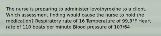 The nurse is preparing to administer levothyroxine to a client. Which assessment finding would cause the nurse to hold the medication? Respiratory rate of 16 Temperature of 99.3°F Heart rate of 110 beats per minute <a href='https://www.questionai.com/knowledge/kD0HacyPBr-blood-pressure' class='anchor-knowledge'>blood pressure</a> of 107/64