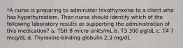 *A nurse is preparing to administer levothyroxine to a client who has hypothyroidism. Then nurse should identify which of the following laboratory results as supporting the administration of this medication? a. TSH 8 micro units/mL b. T3 300 pg/dL c. T4 7 mcg/dL d. Thyroxine-binding globulin 2.3 mg/dL