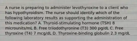 A nurse is preparing to administer levothyroxine to a client who has hypothyroidism. The nurse should identify which of the following laboratory results as supporting the administration of this medication? A. Thyroid-stimulating hormone (TSH) 8 microunits/mL B. Free triiodothyronine (T3) 300 pg/dL C. Free thyroxine (T4) 7 mcg/dL D. Thyroxine-binding globulin 2.3 mg/dL