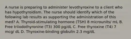 A nurse is preparing to administer levothyroxine to a client who has hypothyroidism. The nurse should identify which of the following lab results as supporting the administration of this med? A. Thyroid-stimulating hormone (TSH) 8 microunits/ mL B. Free triiodothyronine (T3) 300 pg/dL C. Free thyroxine (T4) 7 mcg/ dL D. Thyroxine-binding globulin 2.3 mg/dL