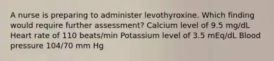 A nurse is preparing to administer levothyroxine. Which finding would require further assessment? Calcium level of 9.5 mg/dL Heart rate of 110 beats/min Potassium level of 3.5 mEq/dL Blood pressure 104/70 mm Hg