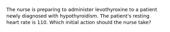 The nurse is preparing to administer levothyroxine to a patient newly diagnosed with hypothyroidism. The patient's resting heart rate is 110. Which initial action should the nurse take?