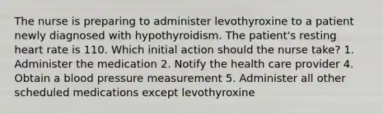 The nurse is preparing to administer levothyroxine to a patient newly diagnosed with hypothyroidism. The patient's resting heart rate is 110. Which initial action should the nurse take? 1. Administer the medication 2. Notify the health care provider 4. Obtain a blood pressure measurement 5. Administer all other scheduled medications except levothyroxine