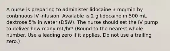 A nurse is preparing to administer lidocaine 3 mg/min by continuous IV infusion. Available is 2 g lidocaine in 500 mL dextrose 5% in water (D5W). The nurse should set the IV pump to deliver how many mL/hr? (Round to the nearest whole number. Use a leading zero if it applies. Do not use a trailing zero.)