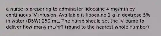 a nurse is preparing to administer lidocaine 4 mg/min by continuous IV infusion. Available is lidocaine 1 g in dextrose 5% in water (D5W) 250 mL. The nurse should set the IV pump to deliver how many mL/hr? (round to the nearest whole number)