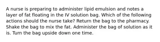 A nurse is preparing to administer lipid emulsion and notes a layer of fat floating in the IV solution bag. Which of the following actions should the nurse take? Return the bag to the pharmacy. Shake the bag to mix the fat. Administer the bag of solution as it is. Turn the bag upside down one time.