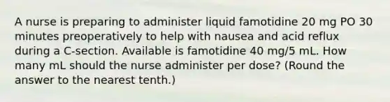 A nurse is preparing to administer liquid famotidine 20 mg PO 30 minutes preoperatively to help with nausea and acid reflux during a C-section. Available is famotidine 40 mg/5 mL. How many mL should the nurse administer per dose? (Round the answer to the nearest tenth.)