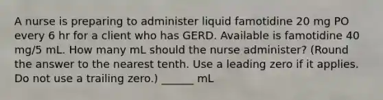 A nurse is preparing to administer liquid famotidine 20 mg PO every 6 hr for a client who has GERD. Available is famotidine 40 mg/5 mL. How many mL should the nurse administer? (Round the answer to the nearest tenth. Use a leading zero if it applies. Do not use a trailing zero.) ______ mL