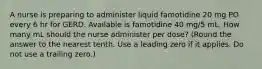 A nurse is preparing to administer liquid famotidine 20 mg PO every 6 hr for GERD. Available is famotidine 40 mg/5 mL. How many mL should the nurse administer per dose? (Round the answer to the nearest tenth. Use a leading zero if it applies. Do not use a trailing zero.)